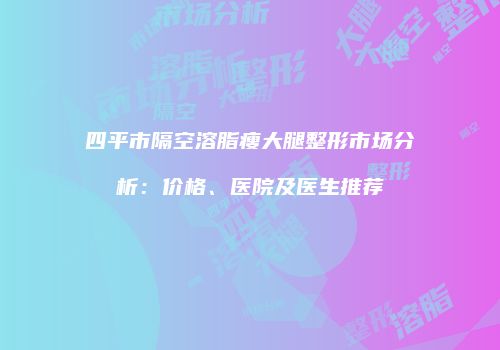四平市隔空溶脂瘦大腿整形市场分析：价格、医院及医生推荐