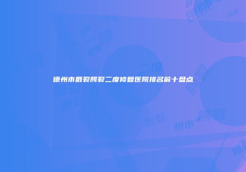 德州市唇裂腭裂二度修复医院排名前十盘点