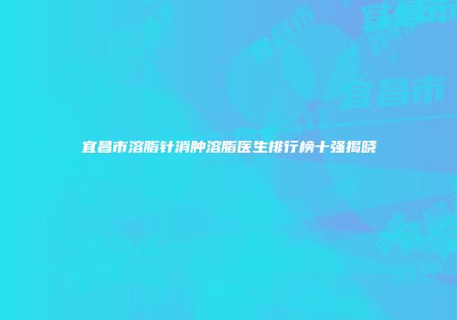 宜昌市溶脂针消肿溶脂医生排行榜十强揭晓