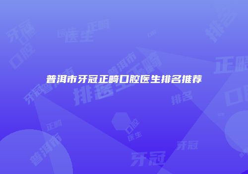 普洱市牙冠正畸口腔医生排名推荐