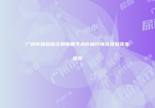 广州市玻尿酸注射隆眉弓术价格行情及医院医生推荐