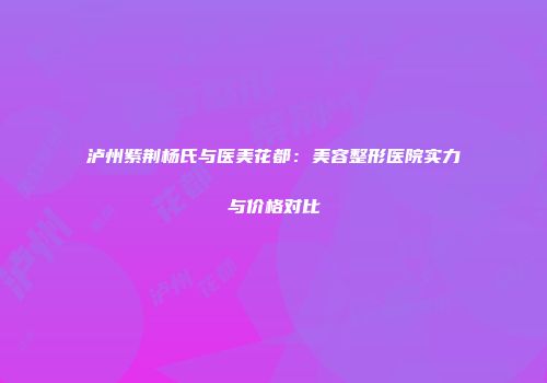 泸州紫荆杨氏与医美花都：美容整形医院实力与价格对比
