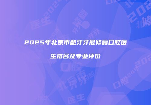 2025年北京市龅牙牙冠修复口腔医生排名及专业评价