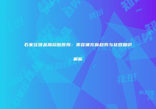 石家庄臻品玻尿酸医院：美容填充新趋势与祛斑知识解析