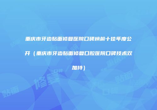 重庆市牙齿贴面修复医院口碑榜前十佳年度公开（重庆市牙齿贴面修复口腔医院口碑技术双加持）