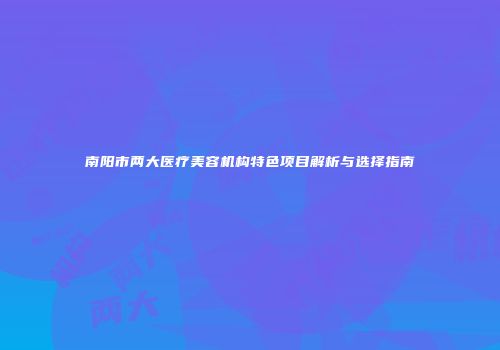 南阳市两大医疗美容机构特色项目解析与选择指南