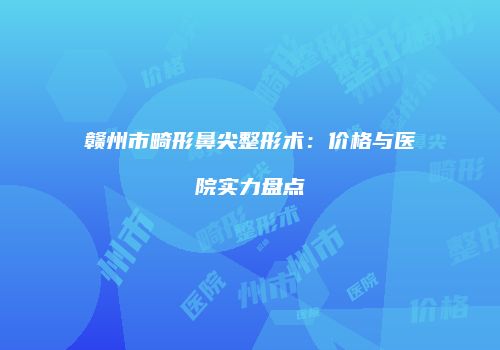 赣州市畸形鼻尖整形术：价格与医院实力盘点