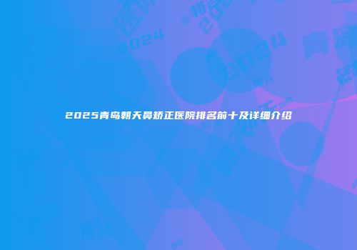 2025青岛朝天鼻矫正医院排名前十及详细介绍