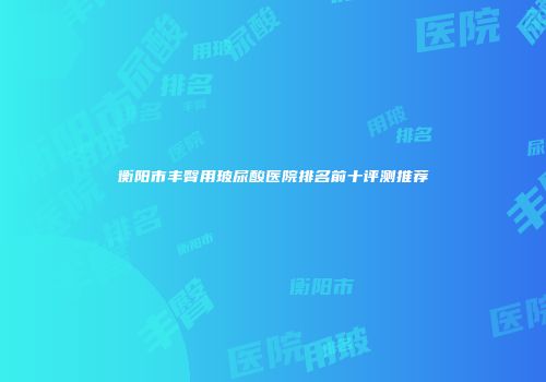 衡阳市丰臀用玻尿酸医院排名前十评测推荐