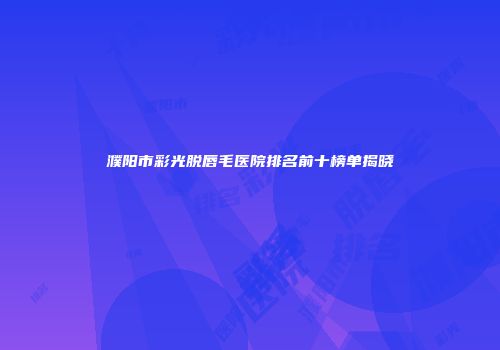 濮阳市彩光脱唇毛医院排名前十榜单揭晓