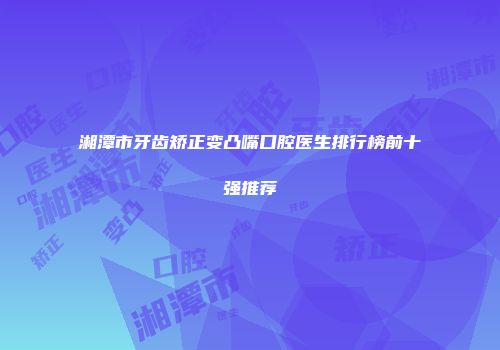 湘潭市牙齿矫正变凸嘴口腔医生排行榜前十强推荐