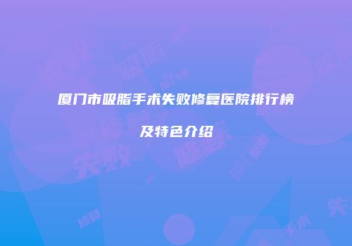 厦门市吸脂手术失败修复医院排行榜及特色介绍