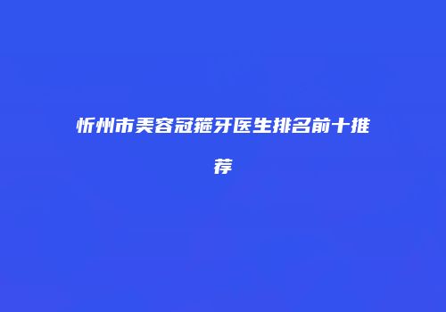 忻州市美容冠箍牙医生排名前十推荐