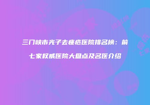 三门峡市光子去痤疮医院排名榜：前七家权威医院大盘点及名医介绍