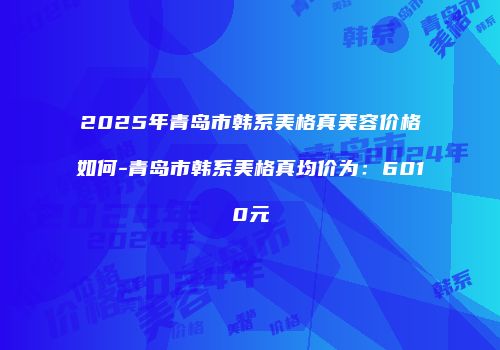 2025年青岛市韩系美格真美容价格如何-青岛市韩系美格真均价为：6010元