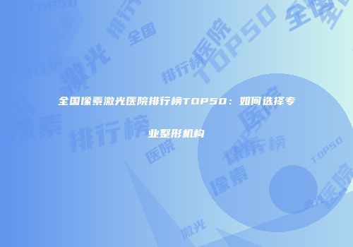 全国像素激光医院排行榜TOP50：如何选择专业整形机构
