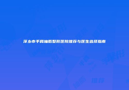 萍乡市手臂抽脂整形医院推荐与医生选择指南