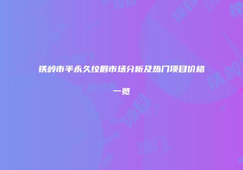 铁岭市半永久纹唇市场分析及热门项目价格一览