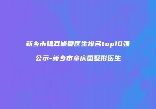 新乡市隐耳修复医生排名top10强公示-新乡市章庆国整形医生