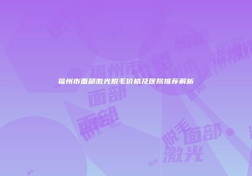 福州市面部激光脱毛价格及医院推荐解析