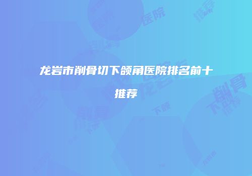 龙岩市削骨切下颌角医院排名前十推荐