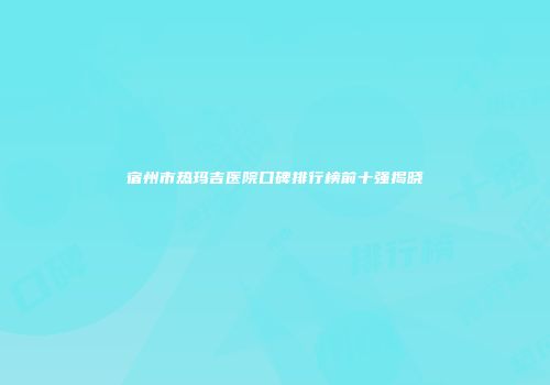 宿州市热玛吉医院口碑排行榜前十强揭晓