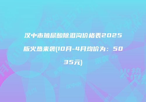 汉中市玻尿酸除泪沟价格表2025版火热来袭(10月-4月均价为：5035元)