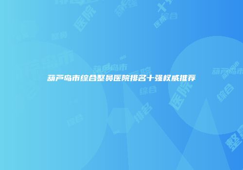 葫芦岛市综合整鼻医院排名十强权威推荐