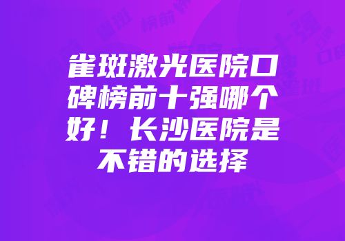 雀斑激光医院口碑榜前十强哪个好！长沙医院是不错的选择