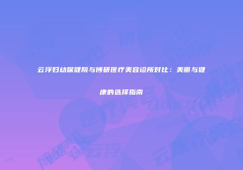 云浮妇幼保健院与博研医疗美容诊所对比：美丽与健康的选择指南