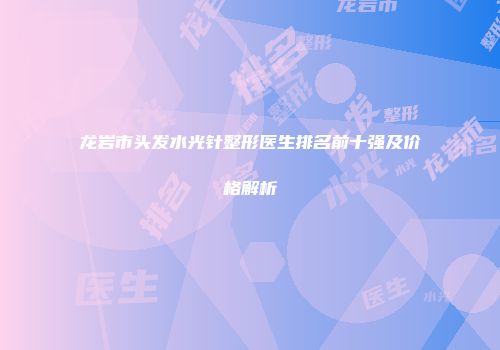 龙岩市头发水光针整形医生排名前十强及价格解析