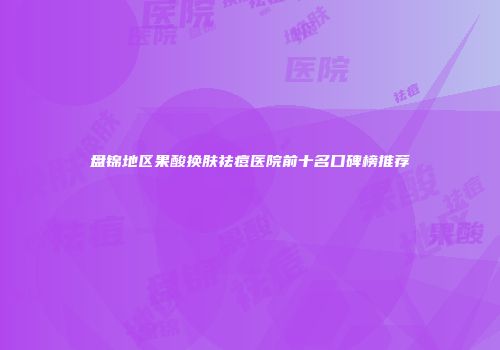 盘锦地区果酸换肤祛痘医院前十名口碑榜推荐
