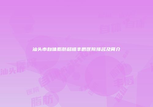 汕头市自体脂肪移植丰唇医院排名及简介