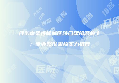 丹东市柔性隆鼻医院口碑排名前十：专业整形机构实力推荐