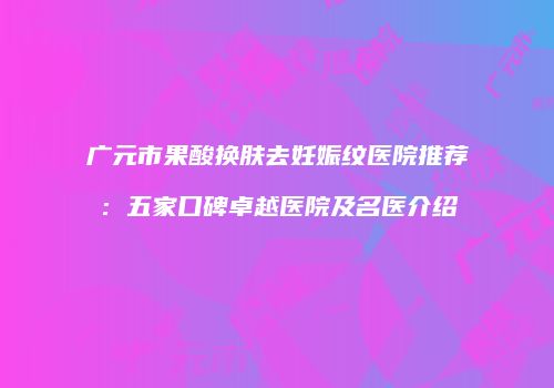 广元市果酸换肤去妊娠纹医院推荐：五家口碑卓越医院及名医介绍