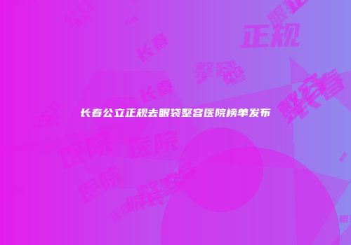 长春公立正规去眼袋整容医院榜单发布