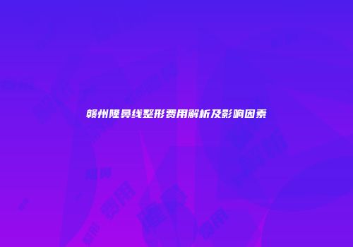赣州隆鼻线整形费用解析及影响因素