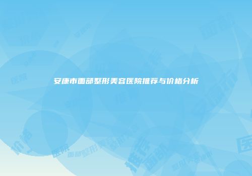 安康市面部整形美容医院推荐与价格分析