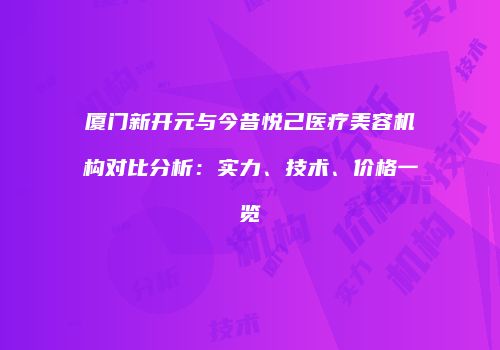 厦门新开元与今昔悦己医疗美容机构对比分析：实力、技术、价格一览
