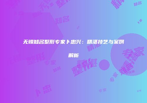 无锡知名整形专家卜忠兴：精湛技艺与案例解析