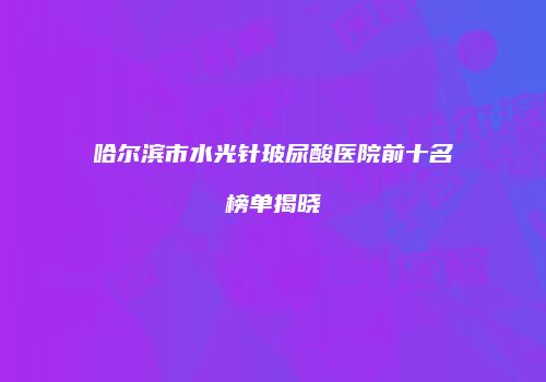 哈尔滨市水光针玻尿酸医院前十名榜单揭晓