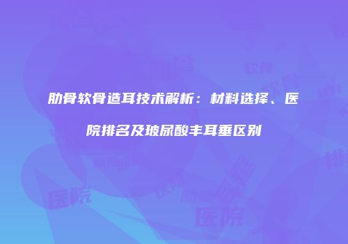 肋骨软骨造耳技术解析：材料选择、医院排名及玻尿酸丰耳垂区别