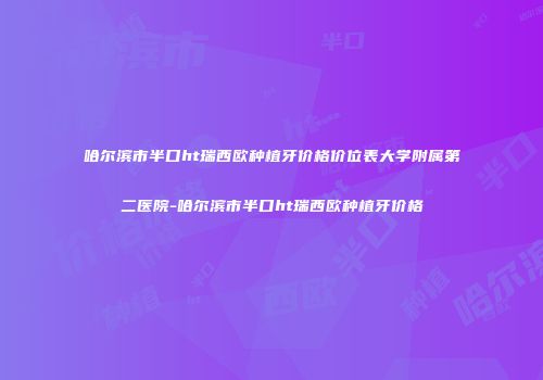 哈尔滨市半口ht瑞西欧种植牙价格价位表大学附属第二医院-哈尔滨市半口ht瑞西欧种植牙价格