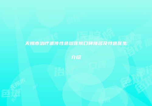 无锡市治疗遗传性色斑医院口碑排名及特色医生介绍
