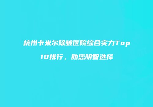 杭州卡米尔除皱医院综合实力Top10排行，助您明智选择