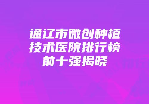 通辽市微创种植技术医院排行榜前十强揭晓