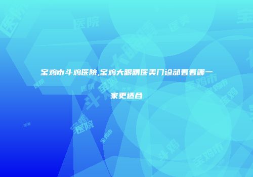 宝鸡市斗鸡医院,宝鸡大眼睛医美门诊部看看哪一家更适合
