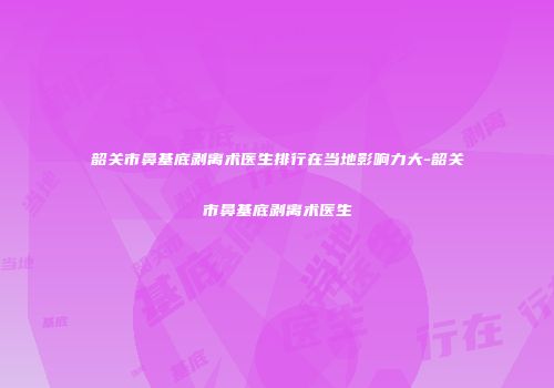 韶关市鼻基底剥离术医生排行在当地影响力大-韶关市鼻基底剥离术医生