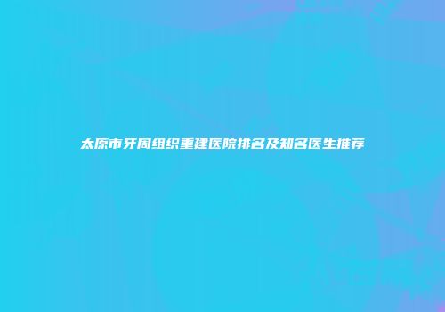 太原市牙周组织重建医院排名及知名医生推荐