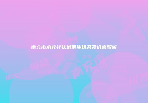 南充市水光针祛斑医生排名及价格解析